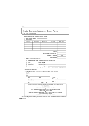Page 150VQT1S36150
Others
Digital Camera Accessory Order Form
(For USA Customers)
In CANADA, please contact your local Dealer for more information about accessories.
TO OBTAIN ANY OF OUR DIGITAL CAMERA ACCESSORIES YOU CAN DO ANY OF 
THE FOLLOWING: 
VISIT YOUR LOCAL PANASONIC DEALER  OR 
CALL PANASONIC’S ACCESSORY ORDER LINE AT 1-800-332-5368  [6 AM-6 PM M-F, PACIFIC TIME] OR 
MAIL THIS ORDER TO: PANASONIC SERVICE AND TECHNOLOGY COMPANY ACCESSORY ORDER OFFICE 
20421 84th Avenue South Kent, WA. 98032
Ship To:...
