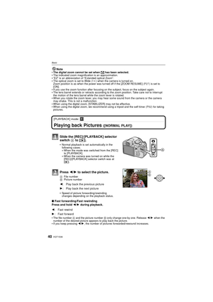 Page 40VQT1S3640
Basic
Note
The digital zoom cannot be set when  õ has been selected.The indicated zoom magnification is an approximation.“EZ” is an abbreviation of “Extended optical Zoom”.The optical zoom is set to Wide (1 k) when the camera is turned on.
Zoom position is as when the power was turned off if the [ZOOM RESUME]  (P27) is set to 
[ON].
If you use the zoom function after focusing on the subject, focus on the subject again.The lens barrel extends or retracts according to the zoom position. Take care...