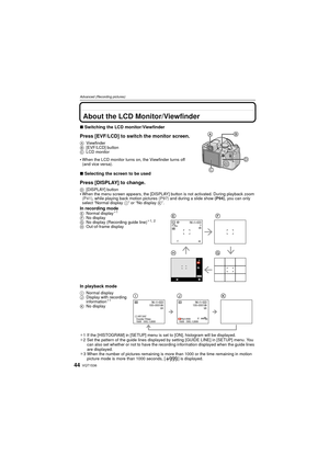 Page 44VQT1S3644
Advanced (Recording pictures)
Advanced (Recording pictures)About the LCD Monitor/Viewfinder
∫Switching the LCD monitor/Viewfinder
Press [EVF/LCD] to switch the monitor screen.
A Viewfinder
B [EVF/LCD] button
C LCD monitor
When the LCD monitor turns on, the Viewfinder turns off 
(and vice versa).
∫Selecting the screen to be used
Press [DISPLAY] to change.
D [DISPLAY] buttonWhen the menu screen appears, the [DISPLAY] button is not activated. During playback zoom 
(P41) , while playing back motion...
