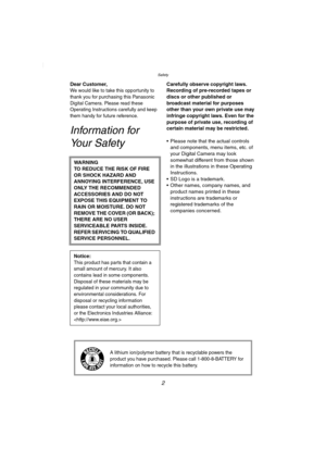 Page 2Safety
2
SafetyDear Customer,We would like to take this opportunity to 
thank you for purchasing this Panasonic 
Digital Camera. Please read these 
Operating Instructions carefully and keep 
them handy for future reference.
Infor mation for 
Your Safety
Carefully observe copyright laws.
Recording of pre-recorded tapes or 
discs or other published or 
broadcast material for purposes 
other than your own private use may 
infringe copyright laws. Even for the 
purpose of private use, recording of 
certain...