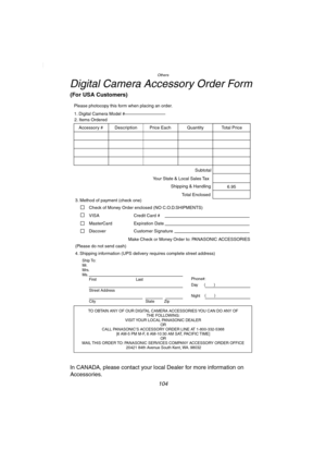 Page 104Others
104
Digital Camera Accessory Order Form
(For USA Customers)
In CANADA, please contact your local Dealer for more information on 
Accessories.
TO OBTAIN ANY OF OUR DIGITAL CAMERA ACCESSORIES YOU CAN DO ANY OF  
THE FOLLOWING:  
VISIT YOUR LOCAL PANASONIC DEALER  
OR  
CALL PANASONIC’S ACCESSORY ORDER LINE AT 1-800-332-5368  
[6 AM-5 PM M-F, 6 AM-10:30 AM SAT, PACIFIC TIME]  
OR 
MAIL THIS ORDER TO: PANASONIC SERVICES COMPANY ACCESSORY ORDER OFFICE  
20421 84th Avenue South Kent, WA. 98032
Ship To:...