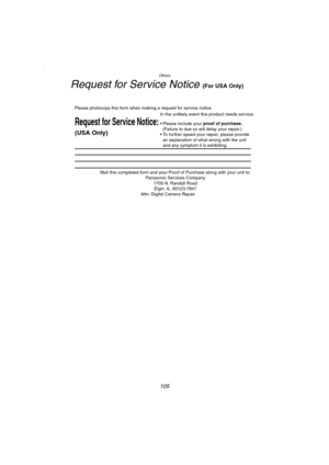 Page 105Others
105
Request for Service Notice (For USA Only)
Mail this completed form and your Proof of Purchase along with your unit to:  
Panasonic Services Company  
1705 N. Randall Road  
Elgin, IL. 60123-7847  
Attn: Digital Camera Repair             
Request for Service Notice:
(USA Only)   
Please photocopy this form when making a request for service notice.
In the unlikely event this product needs service.
Please include your proof of purchase.  
(Failure to due so will delay your repair.)
To further...