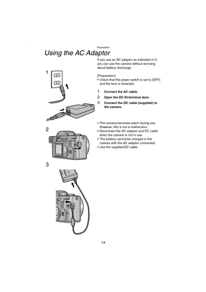 Page 14Preparation
14
Using the AC Adaptor
If you use an AC adaptor as indicated in 3, 
you can use the camera without worrying 
about battery discharge.
[Preparation]
 Check that the power switch is set to [OFF] 
and the lens is retracted.
1Connect the AC cable.
2Open the DC IN terminal door.
3Connect the DC cable (supplied) to 
the camera.
 The camera becomes warm during use. 
However, this is not a malfunction.
 Disconnect the AC adaptor and DC cable 
when the camera is not in use.
 The battery cannot be...