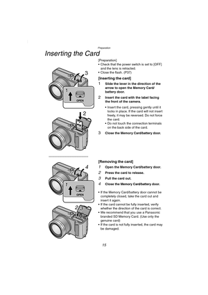 Page 15Preparation
15
Inserting the Card
[Preparation]
 Check that the power switch is set to [OFF] 
and the lens is retracted.
 Close the flash. (P37)
[Inserting the card]
1Slide the lever in the direction of the 
arrow to open the Memory Card/
battery door.
2Insert the card with the label facing 
the front of the camera.
 Insert the card, pressing gently until it 
locks in place. If the card will not insert 
freely, it may be reversed. Do not force 
the card.
 Do not touch the connection terminals 
on the...