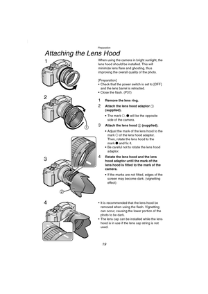 Page 19Preparation
19
Attaching the Lens Hood
When using the camera in bright sunlight, the 
lens hood should be installed. This will 
minimize lens flare and ghosting, thus 
improving the overall quality of the photo.
[Preparation]
 Check that the power switch is set to [OFF] 
and the lens barrel is retracted.
 Close the flash. (P37)
1Remove the lens ring.
2Attach the lens hood adaptor 1 
(supplied).
 The mark ±, ¥ will be the opposite 
side of the camera.
3Attach the lens hood 2 (supplied).
 Adjust the...