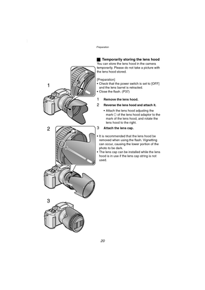 Page 20Preparation
20
ªTemporarily storing the lens hood
You can store the lens hood in the camera 
temporarily. Please do not take a picture with 
the lens hood stored.
[Preparation]
 Check that the power switch is set to [OFF] 
and the lens barrel is retracted.
 Close the flash. (P37)
1Remove the lens hood.
2Reverse the lens hood and attach it.
 Attach the lens hood adjusting the 
mark± of the lens hood adaptor to the 
mark of the lens hood, and rotate the 
lens hood to the right.
3Attach the lens cap.
...