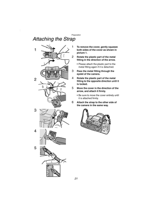 Page 21Preparation
21
Attaching the Strap
1To remove the cover, gently squeeze 
both sides of the cover as shown in 
picture 1.
2Rotate the plastic part of the metal 
fitting in the direction of the arrow.
 Please attach the plastic part to the 
metal fitting again if it is detached.
3Pass the metal fitting through the 
eyelet of the camera.
4Rotate the plastic part of the metal 
fitting to the opposite direction until it 
is locked.
5Move the cover in the direction of the 
arrow, and attach it firmly.
 Be...