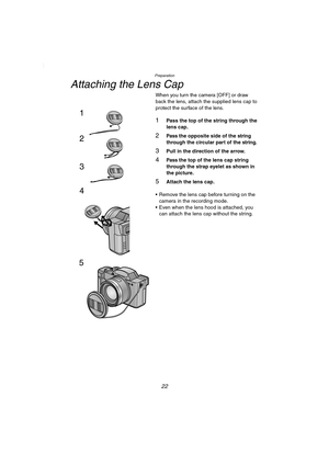 Page 22Preparation
22
Attaching the Lens Cap
When you turn the camera [OFF] or draw 
back the lens, attach the supplied lens cap to 
protect the surface of the lens.
1Pass the top of the string through the 
lens cap.
2Pass the opposite side of the string 
through the circular part of the string.
3Pull in the direction of the arrow.
4Pass the top of the lens cap string 
through the strap eyelet as shown in 
the picture.
5Attach the lens cap.
 Remove the lens cap before turning on the 
camera in the recording...