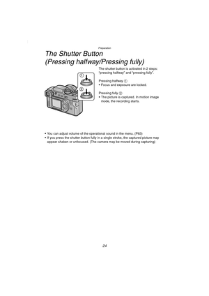 Page 24Preparation
24
The Shutter Button 
(Pressing halfway/Pressing fully)
The shutter button is activated in 2 steps: 
“pressing halfway” and “pressing fully”.
Pressing halfway 1
 Focus and exposure are locked.
Pressing fully 2
 The picture is captured. In motion image 
mode, the recording starts.
 You can adjust volume of the operational sound in the menu. (P83)
 If you press the shutter button fully in a single stroke, the captured picture may 
appear shaken or unfocused. (The camera may be moved during...
