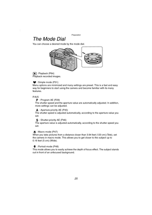 Page 25Preparation
25
The Mode Dial
You can choose a desired mode by the mode dial.
: Playback (P64)
Playback recorded images.
: Simple mode (P31)
Menu options are minimized and many settings are preset. This is a fast and easy 
way for beginners to start using the camera and become familiar with its many 
features.
P/A/S 
: Program AE (P29)
The shutter speed and the aperture value are automatically adjusted. In addition, 
more settings can be adjusted.
: Aperture-priority AE (P45)
The shutter speed is adjusted...
