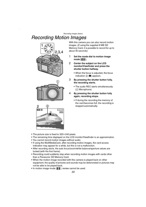 Page 33Recording images (basic)
33
Recording Motion Images
With this camera you can also record motion 
images. (If using the supplied 8 MB SD 
Memory Card, it is possible to record for up to 
about 35 seconds)
1Set the mode dial to motion image 
mode [ ].
2Center the subject on the LCD 
monitor/Viewfinder and press the 
shutter button halfway.
 When the focus is adjusted, the focus 
indication 2 [¥] appears.
3By pressing the shutter button fully, 
the recording starts.
 The audio REC starts simultaneously....