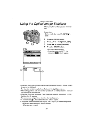 Page 38Recording images (basic)
38
Using the Optical Image Stabilizer
When using this function, you can minimize 
jitter.
[Preparation]
 Set the mode dial except for [ ]/[ ]. 
(P25)
1Press the [MENU] button.
2Press 3/4 to select [STABILIZER]. 
3Press 2/1 to select [ON]/[OFF].
4Press the [MENU] button.
 The menu will disappear.
 Only when selecting [OFF], the 
indication [ ] 1 will appear.
 When too much jitter happens or when taking a picture chasing a moving subject, 
it may not be stabilized.
 The...