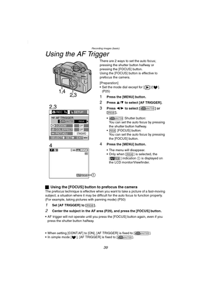 Page 39Recording images (basic)
39
Using the AF Trigger
There are 2 ways to set the auto focus; 
pressing the shutter button halfway or 
pressing the [FOCUS] button.
Using the [FOCUS] button is effective to 
prefocus the camera.
[Preparation]
 Set the mode dial except for [ ]/[ ]. 
(P25)
1Press the [MENU] button.
2Press 3/4 to select [AF TRIGGER].
3Press 2/1 to select [ ] or 
[].
  Shutter button:
You can set the auto focus by pressing 
the shutter button halfway.
  [FOCUS] button:
You can set the auto focus...