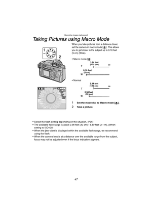Page 47Recording images (advanced)
47
Taking Pictures using Macro Mode
When you take pictures from a distance closer, 
set the camera in macro mode
 []. This allows 
you to get closer to the subject up to 0.16 feet 
(5 cm) (Wide)
.
• Macro mode [ ]
Normal
1Set the mode dial to Macro mode [ ].
2Take a picture.
 Select the flash setting depending on the situation. (P36)
 The available flash range is about 0.98 feet (30 cm) – 6.89 feet (2.1 m). (When  setting to ISO100)
 When the jitter alert is displayed...