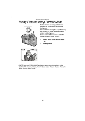 Page 48Recording images (advanced)
48
Taking Pictures using Portrait Mode
Portrait mode is for taking portrait shots.
It makes the subject stand out from the 
background.
We recommend placing the subject close by 
and allowing for proper distance between 
subject and background.
Please note that this mode is suitable for 
outdoor situations under sunlight.
1Set the mode dial to Portrait mode 
[].
2Take a picture.
 [AUTO] setting in [W.BALANCE] works best when recording outdoors in the 
daytime. When using...