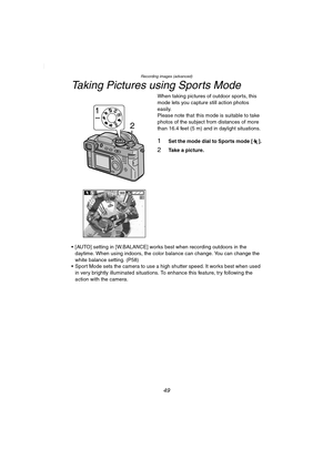 Page 49Recording images (advanced)
49
Taking Pictures using Sports Mode
When taking pictures of outdoor sports, this 
mode lets you capture still action photos 
easily. 
Please note that this mode is suitable to take 
photos of the subject from distances of more 
than 16.4 feet (5 m) and in 
daylight situations.
1Set the mode dial to Sports mode [ ].
2Take a picture.
 [AUTO] setting in [W.BALANCE] works best when recording outdoors in the 
daytime. When using indoors, the color balance can change. You can...