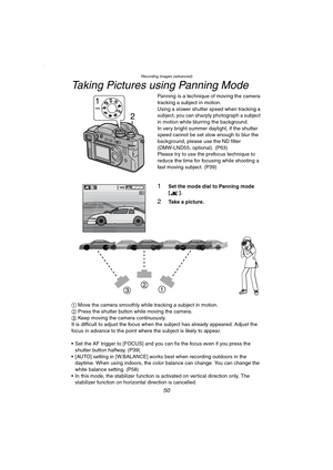 Page 50Recording images (advanced)
50
Taking Pictures using Panning Mode
Panning is a technique of moving the camera 
tracking a subject in motion.
Using a slower shutter speed when tracking a 
subject, you can sharply photograph a subject 
in motion while blurring the background.
In very bright summer daylight, if the shutter 
speed cannot be set slow enough to blur the 
background, please use the ND filter 
(DMW-LND55, optional). (P63)
Please try to use the prefocus technique to 
reduce the time for focusing...