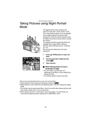 Page 51Recording images (advanced)
51
Taking Pictures using Night Portrait Mode
The Night Portrait mode combines the 
electronic flash with a “slow shutter” mode. 
This unique feature allows you to photograph 
close subjects against the natural night 
background. Since the shutter speed is slow, 
we highly recommend using a tripod to steady 
the camera.
The subject should be positioned within the 
available flash range. [When setting to 
ISO100, about 0.98 feet (30 cm) – 6.89 feet 
(2.1 m)]
We recommend setting...