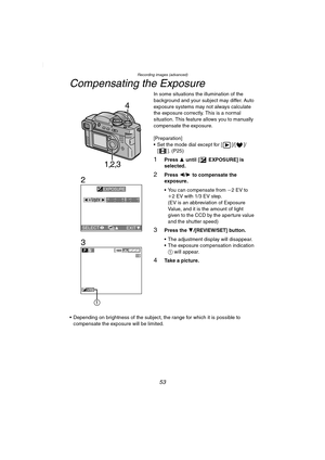 Page 53Recording images (advanced)
53
Compensating the Exposure
In some situations the illumination of the 
background and your subject may differ. Auto 
exposure systems may not always calculate 
the exposure correctly. This is a normal 
situation. This feature allows you to manually 
compensate the exposure.
[Preparation]
 Set the mode dial except for [ ]/[ ]/
[ ]. (P25)
1Press 3 until [ EXPOSURE] is 
selected.
2Press 2/1 to compensate the 
exposure.
 You can compensate from j2EV to 
i2 EV with 1/3 EV...
