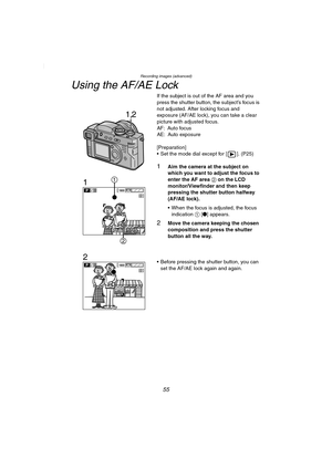 Page 55Recording images (advanced)
55
Using the AF/AE Lock
If the subject is out of the AF area and you 
press the shutter button, the subject’s focus is 
not adjusted. After locking focus and 
exposure (AF/AE lock), you can take a clear 
picture with adjusted focus.
AF: Auto focus
AE: Auto exposure
[Preparation]
 Set the mode dial except for [ ]. (P25)
1Aim the camera at the subject on 
which you want to adjust the focus to 
enter the AF area 2 on the LCD 
monitor/Viewfinder and then keep 
pressing the...