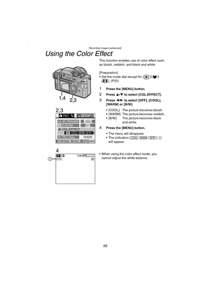 Page 56Recording images (advanced)
56
Using the Color Effect
This function enables use of color effect such 
as bluish, reddish, and black and white.
[Preparation]
 Set the mode dial except for [ ]/[ ]/
[ ]. (P25)
1Press the [MENU] button.
2Press 3/4 to select [COL.EFFECT].
3Press 2/1 to select [OFF], [COOL], 
[WARM] or [B/W].
 [COOL]: The picture becomes bluish.
 [WARM]: The picture becomes reddish.
 [B/W]: The picture becomes black 
and white.
4Press the [MENU] button.
 The menu will disappear.
The...