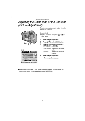 Page 57Recording images (advanced)
57
Adjusting the Color Tone or the Contrast
(Picture Adjustment)
This function enables you to adjust the color 
tone or the contrast.
[Preparation]
 Set the mode dial except for [ ]/[ ]/
[ ]. (P25)
1Press the [MENU] button.
2Press 3/4 to select [PICT.ADJ.].
3Press 2/1 to select [NATURAL], 
[STANDARD] or [VIVID].
 [NATURAL]: The picture becomes 
softer.
 [VIVID]: The picture becomes 
sharper.
4Press the [MENU] button.
 The menu will disappear.
 When taking a picture in a...
