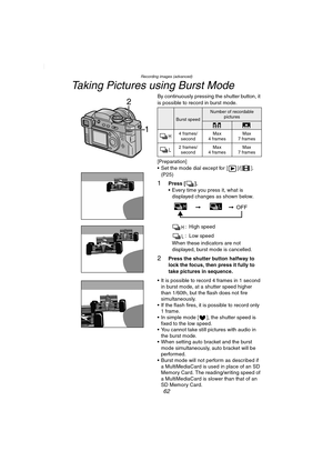 Page 62Recording images (advanced)
62
Taking Pictures using Burst Mode
By continuously pressing the shutter button, it 
is possible to record in burst mode.
[Preparation]
 Set the mode dial except for [ ]/[ ]. 
(P25)
1Press [ ].
 Every time you press it, what is 
displayed changes as shown below.
: High speed
: Low speed
When these indicators are not 
displayed, burst mode is cancelled.
2Press the shutter button halfway to 
lock the focus, then press it fully to 
take pictures in sequence.
 It is possible to...