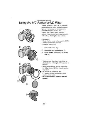 Page 63Recording images (advanced)
63
Using the MC Protector/ND Filter
The MC protector (DMW-LMC55; optional) 
neither affects the colors nor the amount of 
light, so it can always be left attached to 
protect the Digital Camera’s lens.
The ND filter (DMW-LND55; optional) 
reduces the amount of light to approximately 
1/8th without affecting the color balance.
[Preparation]
 Check that the power switch is set to [OFF] 
and the lens barrel is retracted.
 Close the flash. (P37)
1Remove the lens ring.
2Attach...