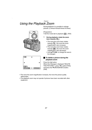 Page 67Playback
67
Using the Playback Zoom
During playback it is possible to enlarge 
pictures. (2 times/4 times/8 times/16 times)
[Preparation]
 Set the mode dial to playback [ ]. (P25)
1During playback, rotate the zoom 
lever towards [ ].
 The more the zoom lever rotates 
towards [ ], the more the zoom 
magnification ratio increases.
 The more the zoom lever rotates 
towards [ ], the more the zoom 
magnification ratio decreases.
 Use 3/4/2/1 to change the area to 
be enlarged.
ªTo delete a picture during...