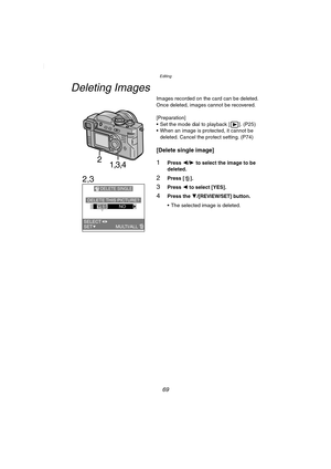 Page 69Editing
69
Editing
Deleting Images
Images recorded on the card can be deleted.
Once deleted, images cannot be recovered.
[Preparation]
 Set the mode dial to playback [ ]. (P25)
 When an image is protected, it cannot be 
deleted. Cancel the protect setting. (P74)
[Delete single image]
1Press 2/1 to select the image to be 
deleted.
2Press [ ].
3Press 2 to select [YES].
4Press the 4/[REVIEW/SET] button.
 The selected image is deleted.
21,3,4
2,3
DELETE SINGLE
DELETE THIS  PICTURE?YESNO
SET...