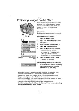 Page 74Editing
74
Protecting Images on the Card
Using this feature, important photos can be 
protected from accidentally being deleted. 
This feature cannot protect photos or any 
data on the Card if the entire card is 
formatted.
[Preparation]
 Set the mode dial to playback [ ]. (P25)
[Single setting/to cancel]
1Press the [MENU] button.
2Press 3/4 to select [PROTECT] and 
then press 1.
3Select [SINGLE] and then press 1.
4Press 2/1 to select 1 image.
5Press the 4/[REVIEW/SET] button.
 The protect icon 1...
