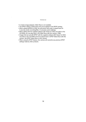 Page 76Technical use
76
 In motion image playback, Slide Show is not available.
 The DPOF setting of Slide Show will not be applied to the DPOF printing.
 When setting [AUDIO] to [ON], the still picture with audio is played back for 
5 seconds (audio recording)/Max 10 seconds (audio dubbing).
 When editing with the supplied software [SD Viewer for DSC] recorded on the 
CD-ROM, you can play back in SD Slide Show with this camera. (P98)
 Images that are set with DPOF with the supplied software [SD Viewer for...