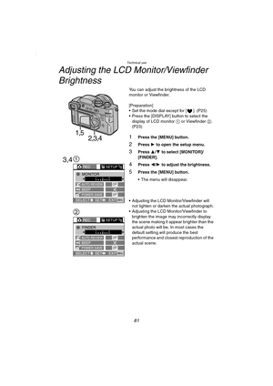 Page 81Technical use
81
Adjusting the LCD Monitor/Viewfinder 
Brightness
You can adjust the brightness of the LCD 
monitor or Viewfinder.
[Preparation]
 Set the mode dial except for [ ]. (P25)
 Press the [DISPLAY] button to select the 
display of LCD monitor 1 or Viewfinder 2. 
(P23)
1Press the [MENU] button.
2Press 1 to open the setup menu.
3Press 3/4 to select [MONITOR]/ 
[FINDER].
4Press 2/1 to adjust the brightness.
5Press the [MENU] button.
 The menu will disappear.
 Adjusting the LCD...