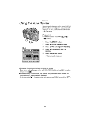 Page 82Technical use
82
Using the Auto Review
Recording with the auto review set to [1SEC.]/
[3SEC.], the recorded picture is automatically 
displayed on the LCD monitor/Viewfinder for 
1 or 3 seconds.
[Preparation]
 Set the mode dial except for [ ]/[ ]/
[ ]. (P25)
1Press the [MENU] button.
2Press 1 to open the setup menu.
3Press 3/4 to select [AUTO REVIEW].
4Press 2/1 to select [1SEC.] or 
[3SEC.].
5Press the [MENU] button.
 The menu will disappear.
 Press the shutter button halfway to cancel the review.
...