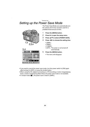 Page 84Technical use
84
Setting up the Power Save Mode
The Power Save Mode can automatically turn 
the camera off if it has not been used for a 
predetermined amount of time.
1Press the [MENU] button.
2Press 1 to open the setup menu.
3Press 3/4 to select [POWER SAVE].
4Press 2/1 to choose the setting time.
[2MIN.]
[5MIN.]
 [10MIN.]
 [OFF]: The power is not turned off 
automatically.
5Press the [MENU] button.
 The menu will disappear.
 If you want to cancel the power save mode, turn the power switch to...