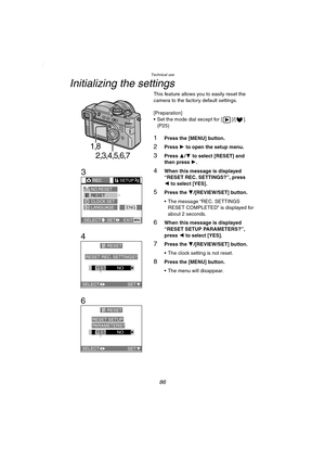 Page 86Technical use
86
Initializing the settings
This feature allows you to easily reset the 
camera to the factory default settings.
[Preparation]
 Set the mode dial except for [ ]/[ ]. 
(P25)
1Press the [MENU] button.
2Press 1 to open the setup menu.
3Press 3/4 to select [RESET] and 
then press 1.
4When this message is displayed 
“RESET REC. SETTINGS?”, press 
2 to select [YES].
5Press the 4/[REVIEW/SET] button.
 The message “REC. SETTINGS 
RESET COMPLETED” is displayed for 
about 2 seconds.
6When this...