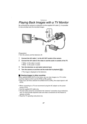 Page 87Technical use
87
Playing Back Images with a TV Monitor
By connecting the camera to a television via the supplied A/V cable 1, it is possible 
to view and play back the recorded images.
[Preparation]
 Turn the camera and the television off.
1Connect the A/V cable 1 to the A/V OUT socket of the camera.
2Connect the A/V cable to the video in and the audio in sockets of the TV.
 Yellow: to the video in socket
 White: to the audio in socket
3Turn the television on and select external input.
4Turn the...