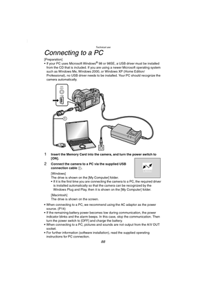 Page 88Technical use
88
Connecting to a PC
[Preparation]
 If your PC uses Microsoft Windows® 98 or 98SE, a USB driver must be installed 
from the CD that is included. If you are using a newer Microsoft operating system 
such as Windows Me, Windows 2000, or Windows XP (Home Edition/
Professional), no USB driver needs to be installed. Your PC should recognize the 
camera automatically.
1Insert the Memory Card into the camera, and turn the power switch to 
[ON].
2Connect the camera to a PC via the supplied USB...