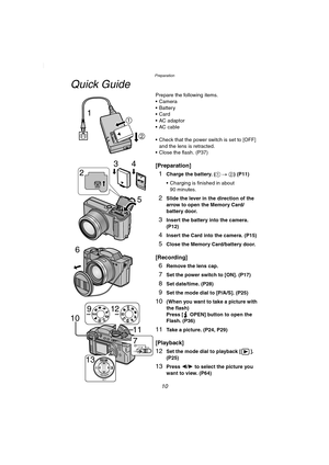 Page 10Preparation
10
Quick Guide
Prepare the following items.
 Camera
Battery
Card
 AC adaptor
 AC cable
 Check that the power switch is set to [OFF] 
and the lens is retracted.
 Close the flash. (P37)
[Preparation]
1Charge the battery. (1 # 2) (P11)
 Charging is finished in about 
90 minutes.
2Slide the lever in the direction of the 
arrow to open the Memory Card/
battery door.
3Insert the battery into the camera. 
(P12)
4Insert the Card into the camera. (P15)
5Close the Memory Card/battery door....