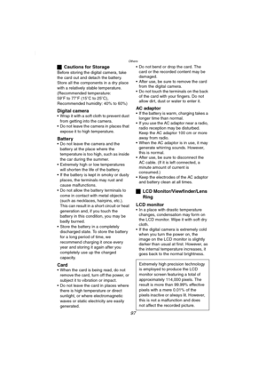 Page 97Others
97
ªCautions for Storage
Before storing the digital camera, take 
the card out and detach the battery.
Store all the components in a dry place 
with a relatively stable temperature.
(Recommended temperature:
59oF to 77oF (15oC to 25oC), 
Recommended humidity: 40% to 60%)
Digital camera Wrap it with a soft cloth to prevent dust 
from getting into the camera.
 Do not leave the camera in places that 
expose it to high temperature.
Battery Do not leave the camera and the 
battery at the place where...