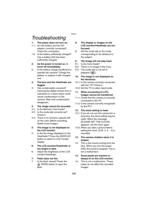 Page 100Others
100
Troubleshooting
1: The power does not turn on.
1-1: Are the battery and the AC 
adaptor correctly connected? 
Check the connection.
1-2: Is the battery sufficiently charged? 
Use a battery that has been 
sufficiently charged.
2: As the power is turned on, it 
turns off immediately.
2: Is the battery charge insufficient to 
operate the camera? Charge the 
battery or replace it with charged 
one.
3: The lens and the Viewfinder are 
fogged.
3: Has condensation occurred? 
Carrying the digital...
