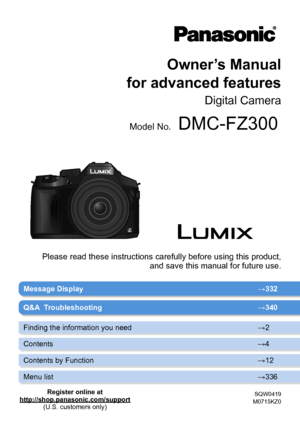 Page 1Owner’s Manual  
for advanced features
Digital Camera
Model No.DMC-FZ300
SQW0419
M0715KZ0
Message Display → 332
Please read these instructions carefully before using this product,  
and save this manual for future use.
Q&A  Troubleshooting → 340
Finding the information you need →2
Contents →4
Contents by Function →12
Menu list →336
Register online at
http://shop.panasonic.com/support (U.S. customers only)       