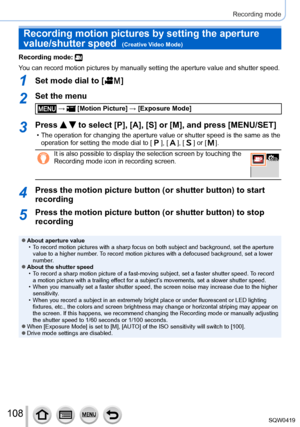 Page 108108
Recording mode
Recording motion pictures by setting the aperture 
value/shutter speed  
(Creative Video Mode)
Recording mode: 
You can record motion pictures by manually setting the aperture value and\
 shutter speed.
1Set mode dial to [  ]
2Set the menu
 →  [Motion Picture] → [Exposure Mode]
3Press   to select [P], [A], [S] or [M], and press [MENU/SET]
 • The operation for changing the aperture value or shutter speed is the sa\
me as the 
operation for setting the mode dial to [  ], [  ], [  ] or [...