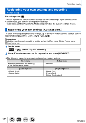 Page 111111
Recording mode
Registering your own settings and recording   
(Custom Mode)
Recording mode: 
You can register the current camera settings as custom settings. If you t\
hen record in 
Custom Mode, you can use the registered settings.
 • Initial setting of the Program 
AE Mode is registered as the custom settings initially.
Registering your own settings ([Cust.Set Mem.])
To allow recording using the same settings, up to 3 sets of current camera settings can be\
 
registered using [Cust.Set Mem.]. ([...