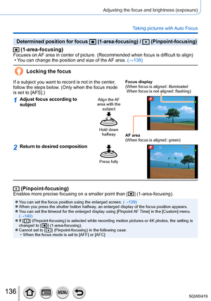 Page 136136
Adjusting the focus and brightness (exposure)
Taking pictures with Auto Focus
Determined position for focus  (1-area-focusing) /  (Pinpoint-focusing)
 (1-area-focusing)Focuses on AF area in center of picture. (Recommended when focus is difficult to align) • You can change the position and size of the AF area.  (→138)
Locking the focus
If a subject you want to record is not in the center, 
follow the steps below. (Only when the focus mode 
is set to [AFS].)Focus display
( When focus is aligned:...