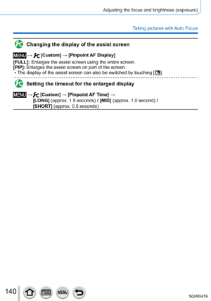 Page 140140
Adjusting the focus and brightness (exposure)
Taking pictures with Auto Focus
Changing the display of the assist screen
 →  [Custom] → [Pinpoint AF Display]
[FULL]:
 

 
Enlarges 
 the assist screen using the entire screen.
[PIP]:
 

 
Enlarges the
  assist screen on part of the screen.
 • The display of the assist screen can also be switched by touching [  ].
Setting the timeout for the enlarged display
 →   [Custom] → [Pinpoint AF Time] → 
[LONG] (approx. 1.5 seconds) / [MID] (approx. 1.0 second) /...
