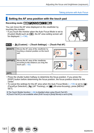 Page 141141
Adjusting the focus and brightness (exposure)
Taking pictures with Auto Focus
Setting the AF area position with the touch pad
Recording mode: 
You can move the AF area displayed on the viewfinder by 
touching the monitor.
 • If you touch the monitor when the 
Auto Focus Mode is set to 
[Custom Multi] such as [
  ], the AF area setting screen will 
be displayed.  (→134)
 →  [Custom] → [Touch Settings ] → [Touch Pad AF]
[EXACT]Moves the AF area of the viewfinder by 
touching a desired position on the...