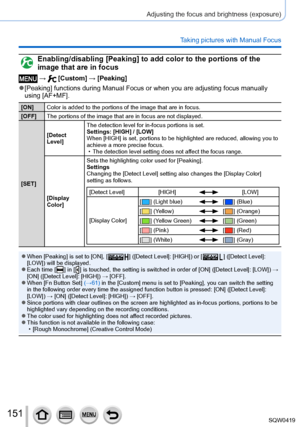 Page 151151
Adjusting the focus and brightness (exposure)
Taking pictures with Manual Focus
Enabling/disabling [Peaking] to add color to the portions of the 
image that are in focus
 →  [Custom] → [Peaking]
 ●[Peaking] functions during Manual Focus or when you are adjusting focus manually\
 
using [AF+MF].
[ON]Color is added to the portions of the image that are in focus.
[OFF] The portions of the image that are in focus are not displayed.
[SET] [Detect 
Level]
The detection level for in-focus portions is set....