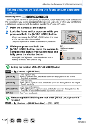 Page 152152
Adjusting the focus and brightness (exposure)
Taking pictures by locking the focus and/or exposure  
[AF/AE Lock]
Recording mode: 
The AF/AE Lock function is convenient, for example, when there is too much c\
ontrast with 
the subject and you cannot get appropriate exposure (AE Lock) or when \
you want to take 
a still picture composed with the subject outside the AF area (AF Lock).
1Point the camera at the subject
2Lock the focus and/or exposure while you 
press and hold the [AF/AE LOCK] button
 •...