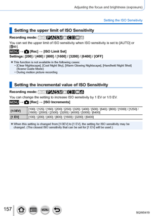 Page 157157
Adjusting the focus and brightness (exposure)
Setting the ISO Sensitivity
Setting the upper limit of ISO Sensitivity
Recording mode: 
You can set the upper limit of ISO sensitivity when ISO sensitivity is se\
t to [AUTO] or 
[  ].
 →  [Rec] → [ISO Limit Set]
Settings: [200] / [400] / [800] / [1600] / [3200] / [6400] / [OFF]
 ●This function is not available in the following cases: • [Clear Nightscape], [Cool Night Sky], [W arm Glowing Nightscape], [Handheld Night Shot] 
(Scene Guide Mode)
 • During...
